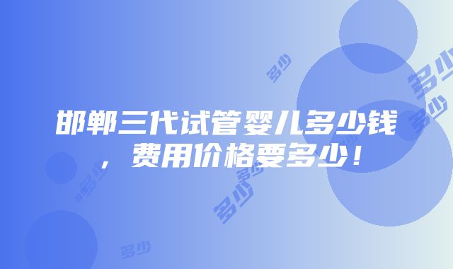 邯郸三代试管婴儿多少钱，费用价格要多少！