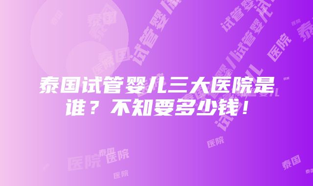 泰国试管婴儿三大医院是谁？不知要多少钱！