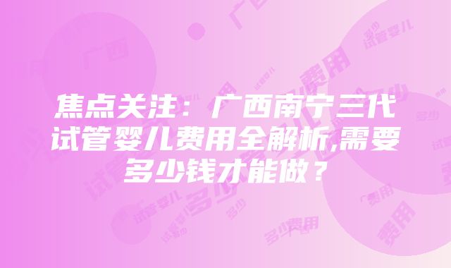 焦点关注：广西南宁三代试管婴儿费用全解析,需要多少钱才能做？