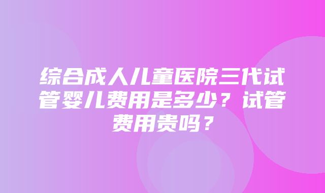 综合成人儿童医院三代试管婴儿费用是多少？试管费用贵吗？