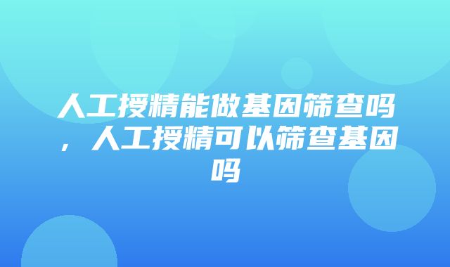 人工授精能做基因筛查吗，人工授精可以筛查基因吗