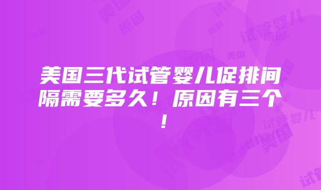 美国三代试管婴儿促排间隔需要多久！原因有三个！