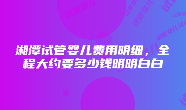 湘潭试管婴儿费用明细，全程大约要多少钱明明白白