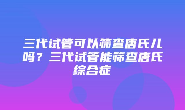 三代试管可以筛查唐氏儿吗？三代试管能筛查唐氏综合症