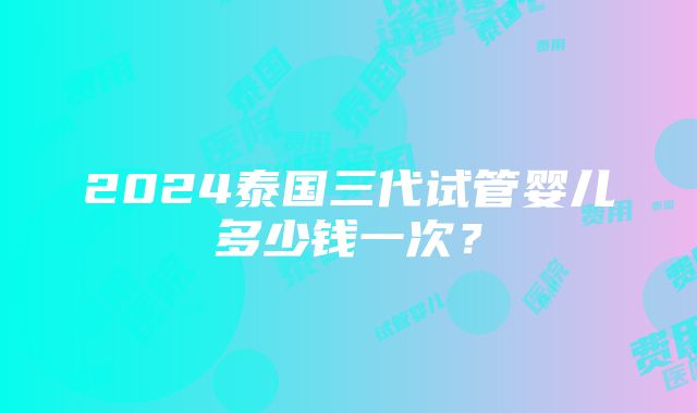 2024泰国三代试管婴儿多少钱一次？