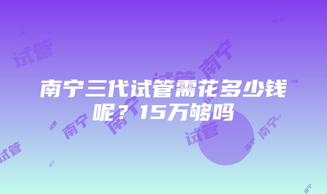 南宁三代试管需花多少钱呢？15万够吗