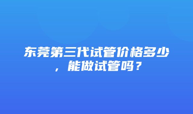 东莞第三代试管价格多少，能做试管吗？