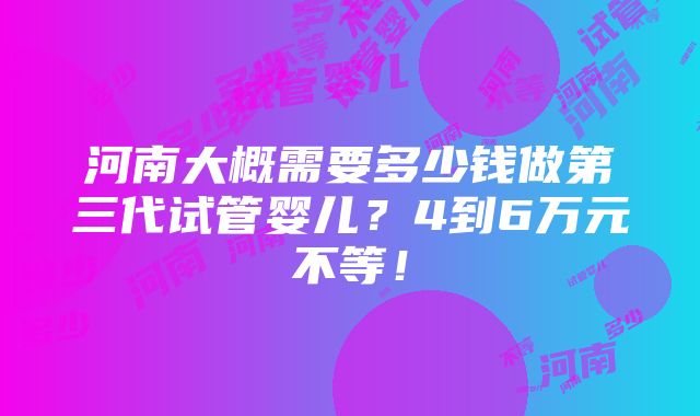 河南大概需要多少钱做第三代试管婴儿？4到6万元不等！