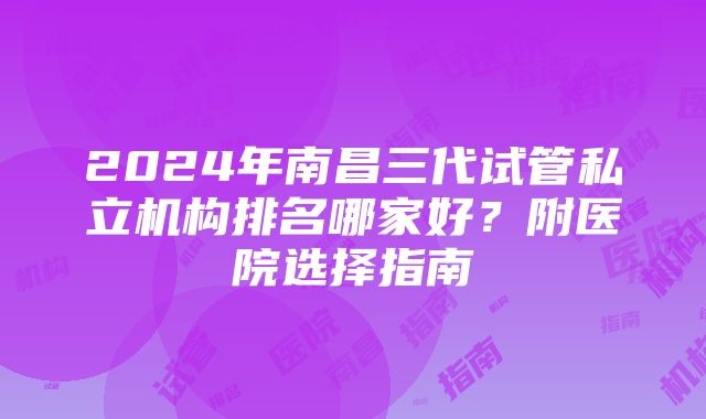 2024年南昌三代试管私立机构排名哪家好？附医院选择指南