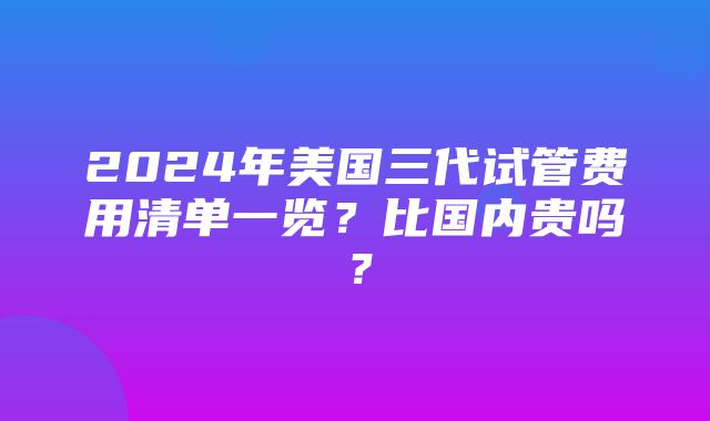 2024年美国三代试管费用清单一览？比国内贵吗？