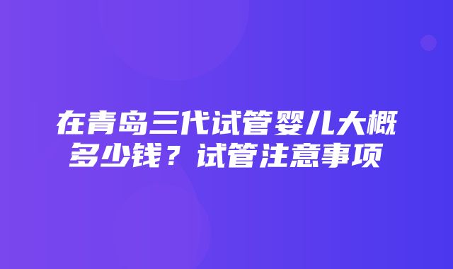 在青岛三代试管婴儿大概多少钱？试管注意事项