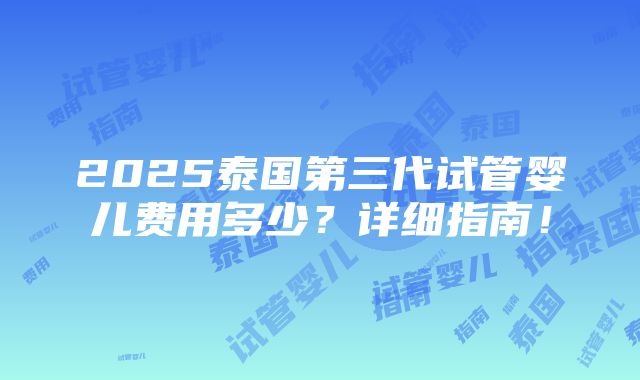 2025泰国第三代试管婴儿费用多少？详细指南！