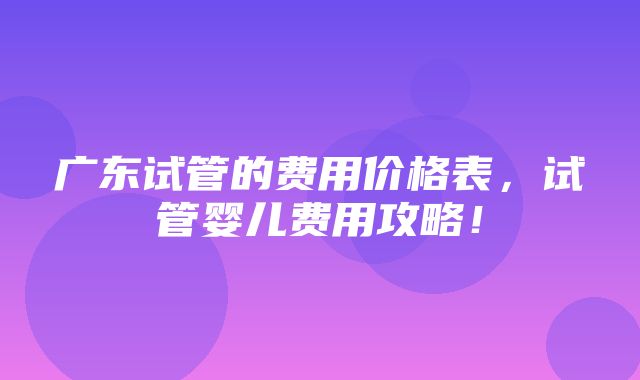 广东试管的费用价格表，试管婴儿费用攻略！