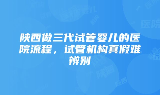 陕西做三代试管婴儿的医院流程，试管机构真假难辨别