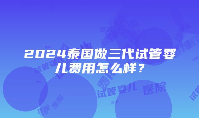 2024泰国做三代试管婴儿费用怎么样？