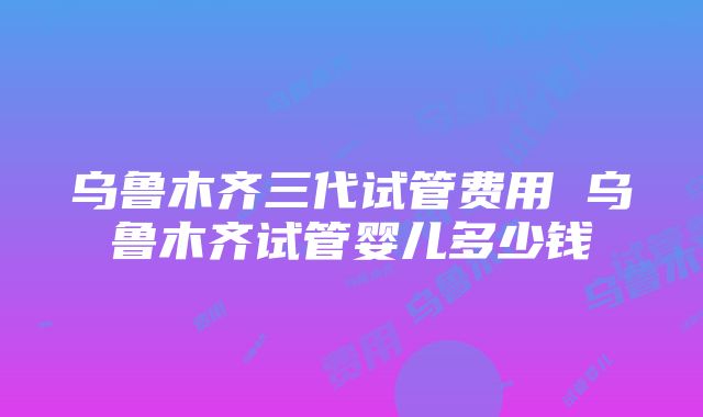 乌鲁木齐三代试管费用 乌鲁木齐试管婴儿多少钱