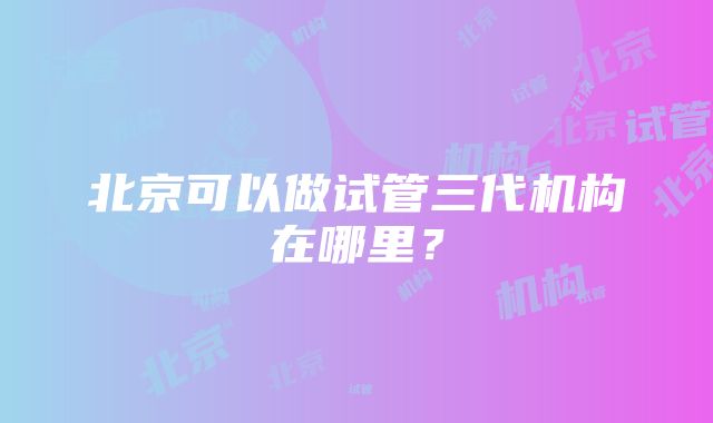 北京可以做试管三代机构在哪里？