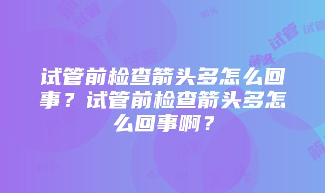 试管前检查箭头多怎么回事？试管前检查箭头多怎么回事啊？