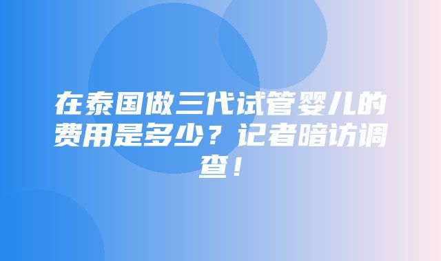 在泰国做三代试管婴儿的费用是多少？记者暗访调查！