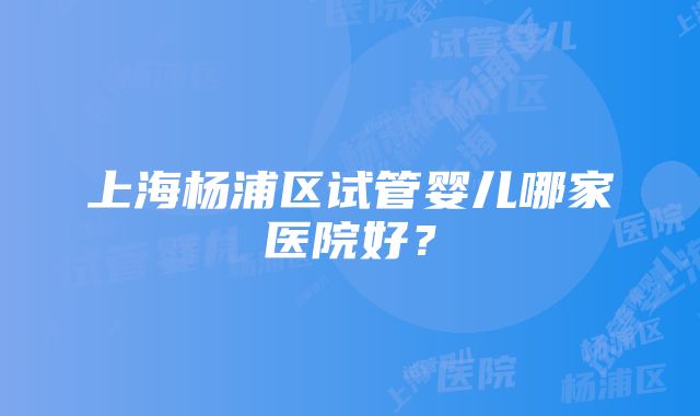 上海杨浦区试管婴儿哪家医院好？