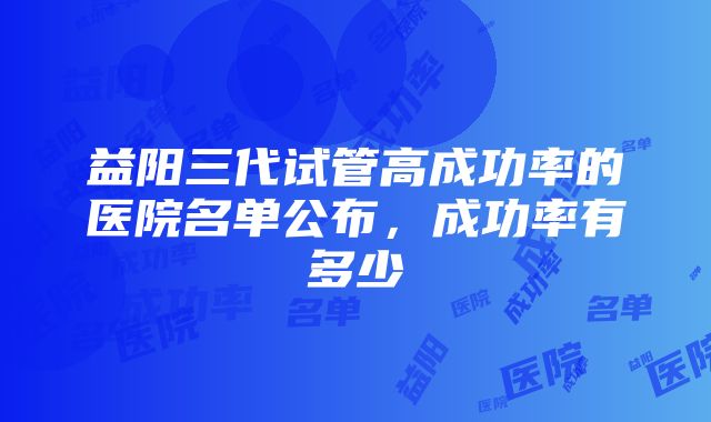 益阳三代试管高成功率的医院名单公布，成功率有多少