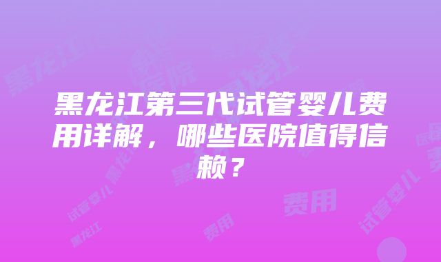 黑龙江第三代试管婴儿费用详解，哪些医院值得信赖？