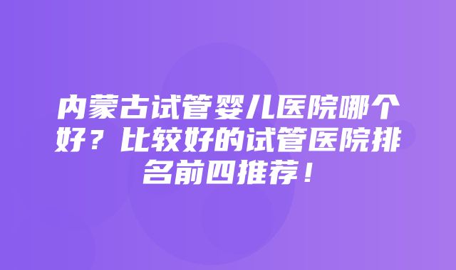 内蒙古试管婴儿医院哪个好？比较好的试管医院排名前四推荐！