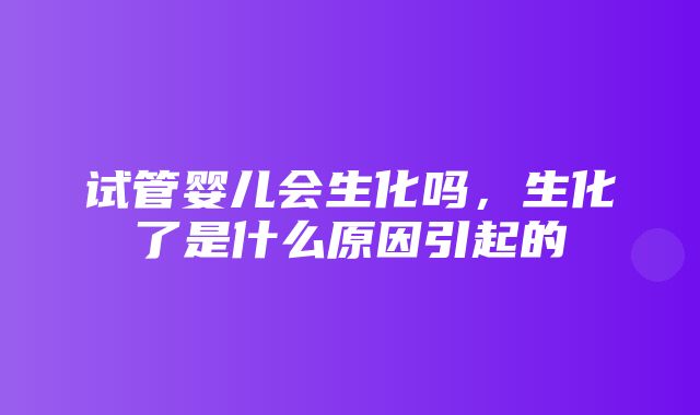 试管婴儿会生化吗，生化了是什么原因引起的