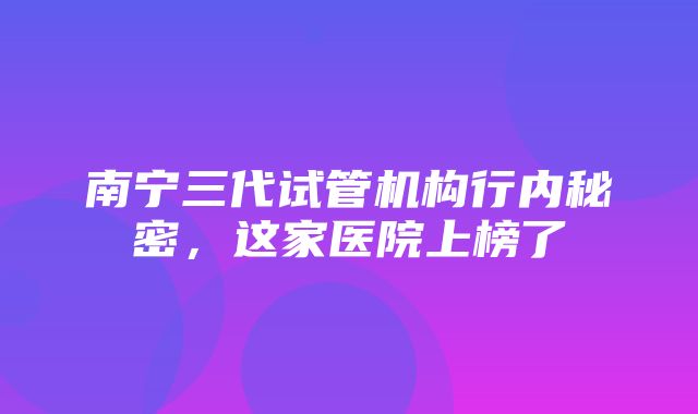 南宁三代试管机构行内秘密，这家医院上榜了