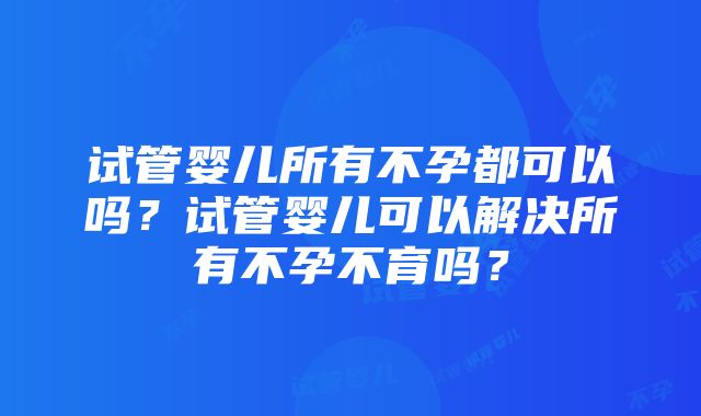 试管婴儿所有不孕都可以吗？试管婴儿可以解决所有不孕不育吗？