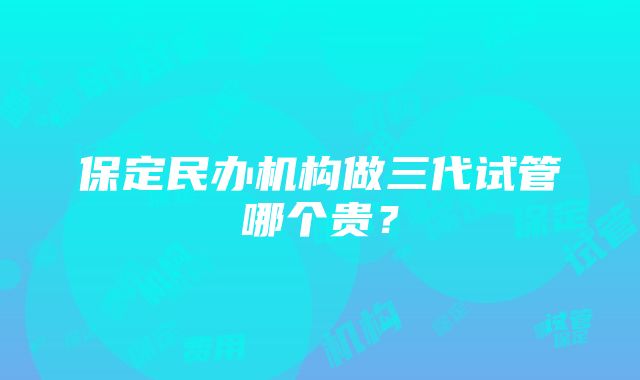 保定民办机构做三代试管哪个贵？