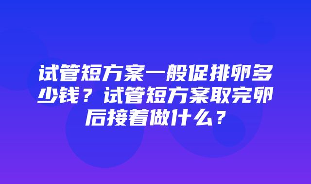 试管短方案一般促排卵多少钱？试管短方案取完卵后接着做什么？