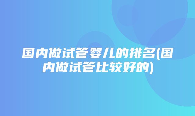 国内做试管婴儿的排名(国内做试管比较好的)