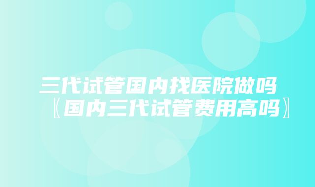 三代试管国内找医院做吗〖国内三代试管费用高吗〗