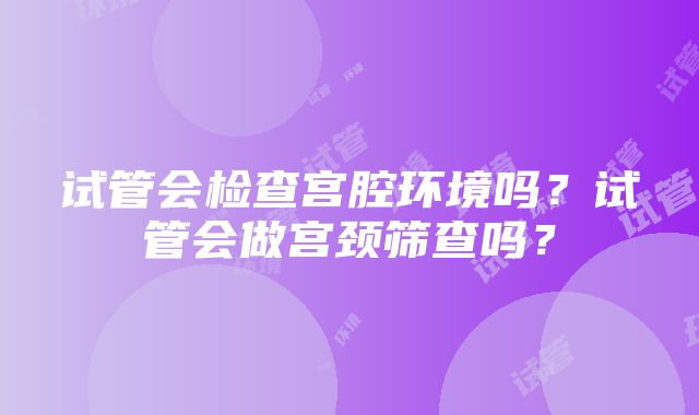 试管会检查宫腔环境吗？试管会做宫颈筛查吗？