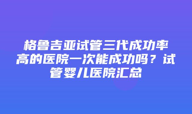 格鲁吉亚试管三代成功率高的医院一次能成功吗？试管婴儿医院汇总