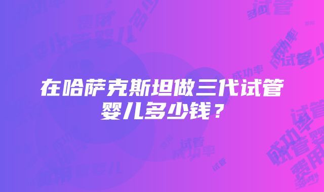 在哈萨克斯坦做三代试管婴儿多少钱？