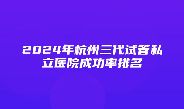 2024年杭州三代试管私立医院成功率排名