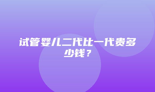 试管婴儿二代比一代贵多少钱？