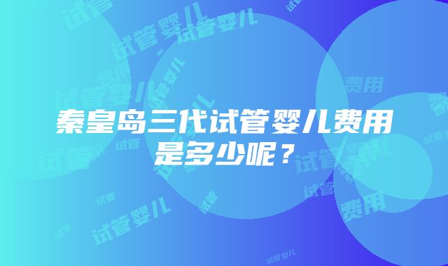 秦皇岛三代试管婴儿费用是多少呢？