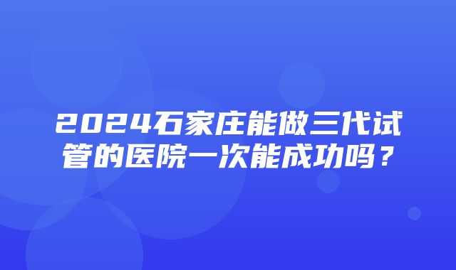 2024石家庄能做三代试管的医院一次能成功吗？