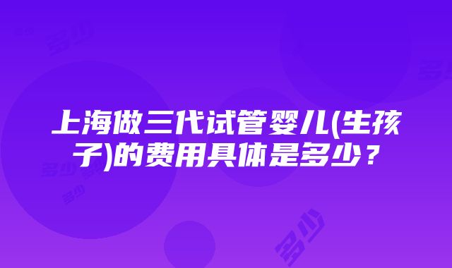 上海做三代试管婴儿(生孩子)的费用具体是多少？