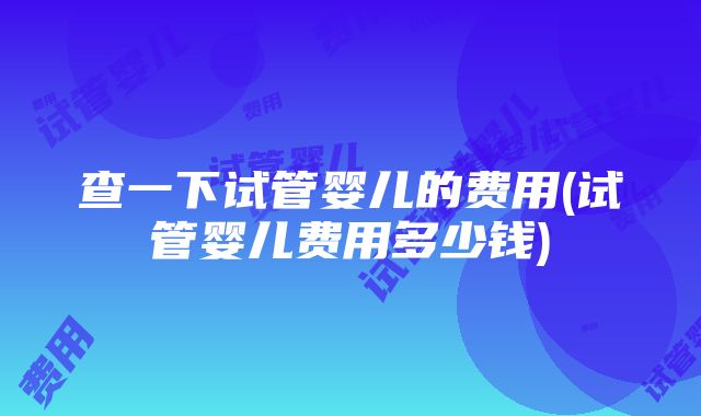 查一下试管婴儿的费用(试管婴儿费用多少钱)