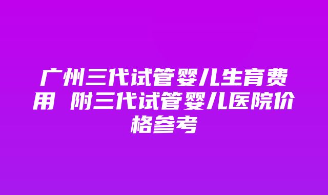 广州三代试管婴儿生育费用 附三代试管婴儿医院价格参考