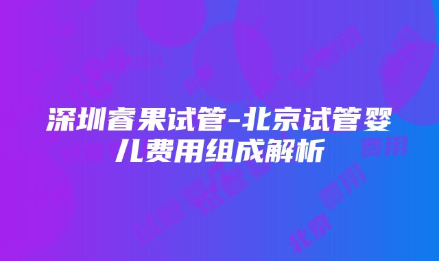 深圳睿果试管-北京试管婴儿费用组成解析