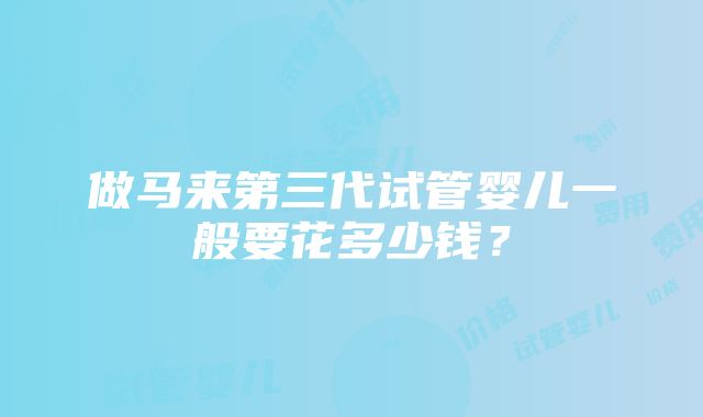 做马来第三代试管婴儿一般要花多少钱？