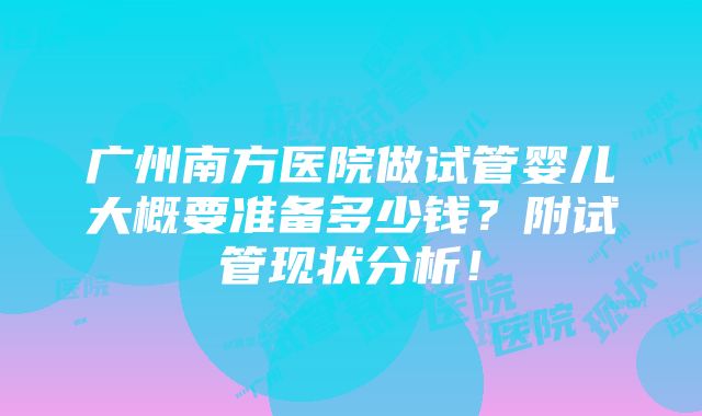 广州南方医院做试管婴儿大概要准备多少钱？附试管现状分析！