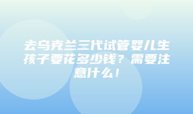 去乌克兰三代试管婴儿生孩子要花多少钱？需要注意什么！