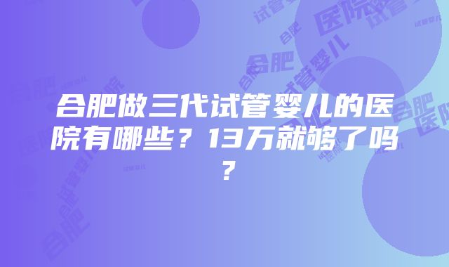 合肥做三代试管婴儿的医院有哪些？13万就够了吗？