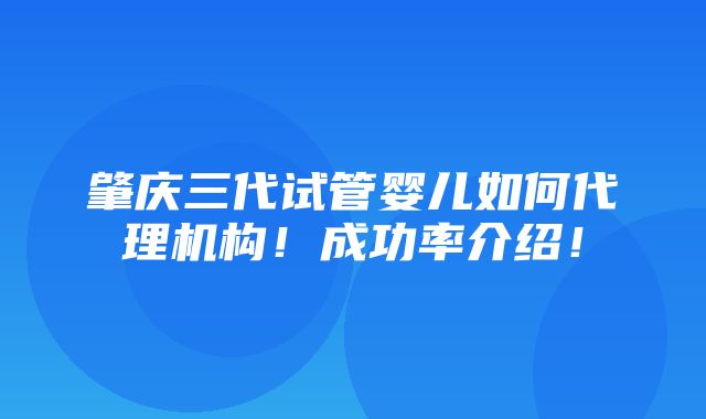 肇庆三代试管婴儿如何代理机构！成功率介绍！